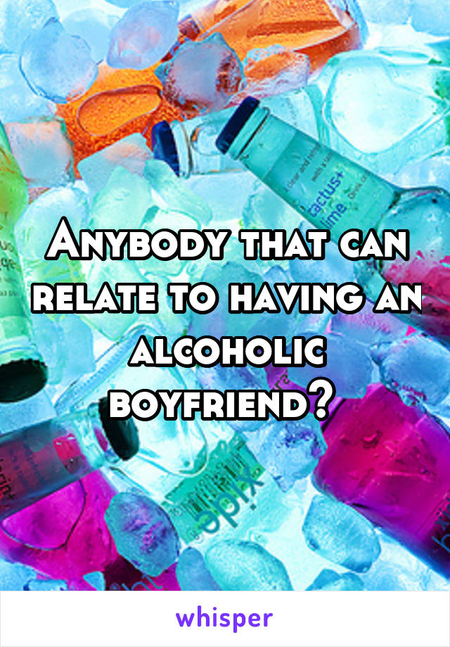 Anybody that can relate to having an alcoholic boyfriend? 