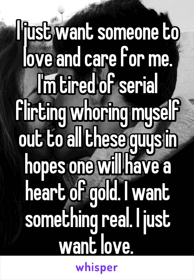 I just want someone to love and care for me. I'm tired of serial flirting whoring myself out to all these guys in hopes one will have a heart of gold. I want something real. I just want love. 