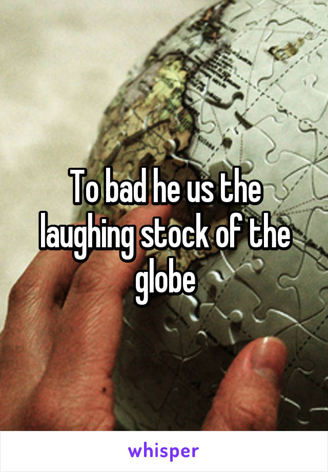 To bad he us the laughing stock of the globe