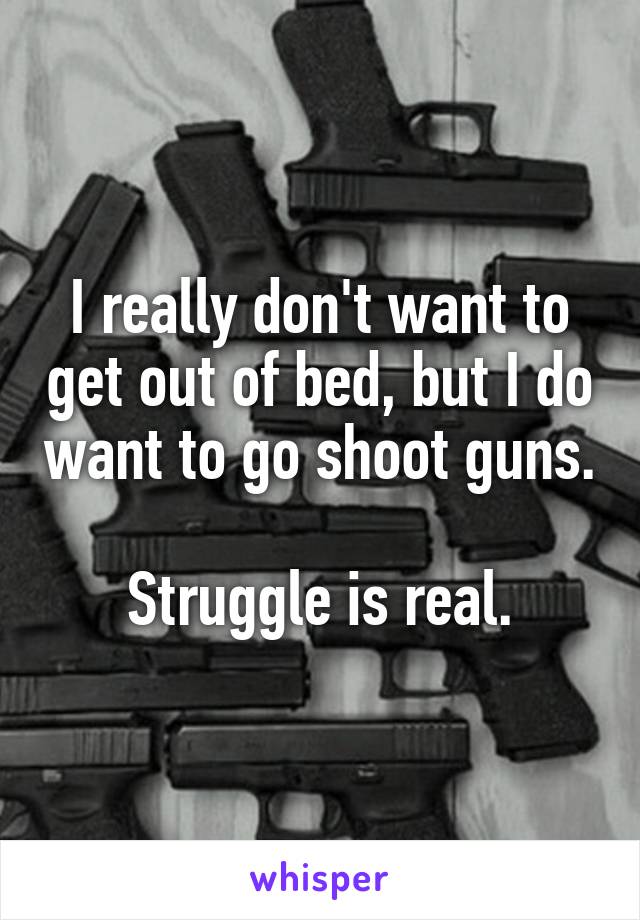 I really don't want to get out of bed, but I do want to go shoot guns. 
Struggle is real.