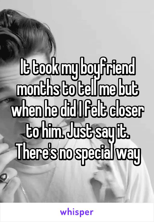 It took my boyfriend months to tell me but when he did I felt closer to him. Just say it. There's no special way