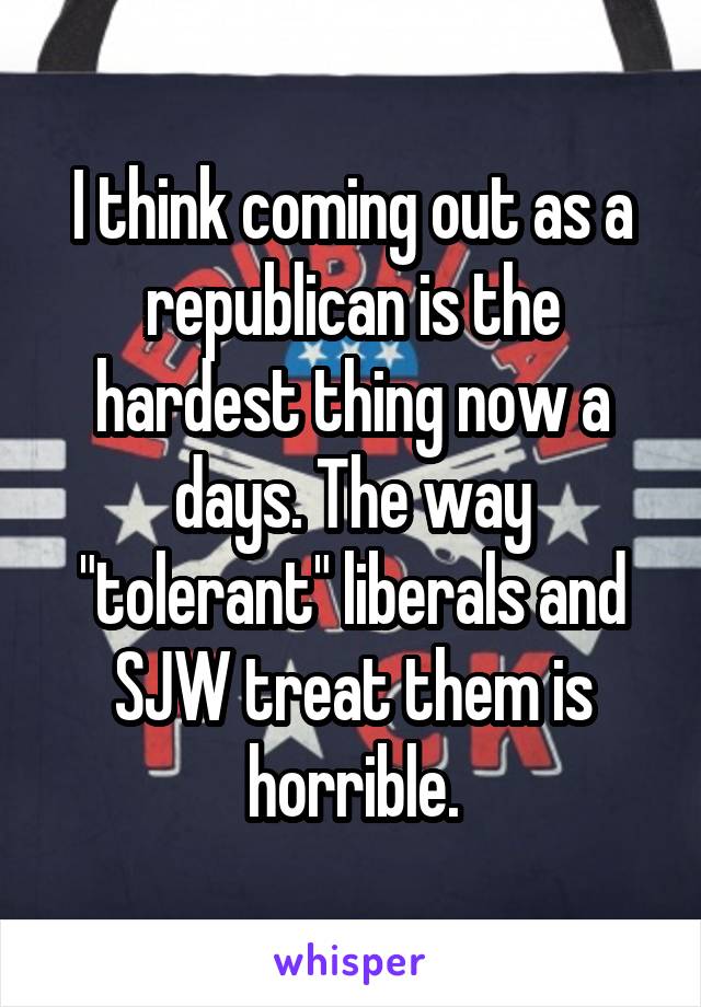 I think coming out as a republican is the hardest thing now a days. The way "tolerant" liberals and SJW treat them is horrible.