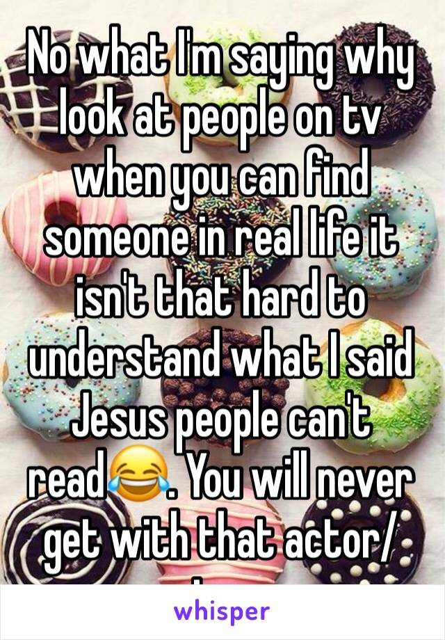 No what I'm saying why look at people on tv when you can find someone in real life it isn't that hard to understand what I said Jesus people can't read😂. You will never get with that actor/actress 