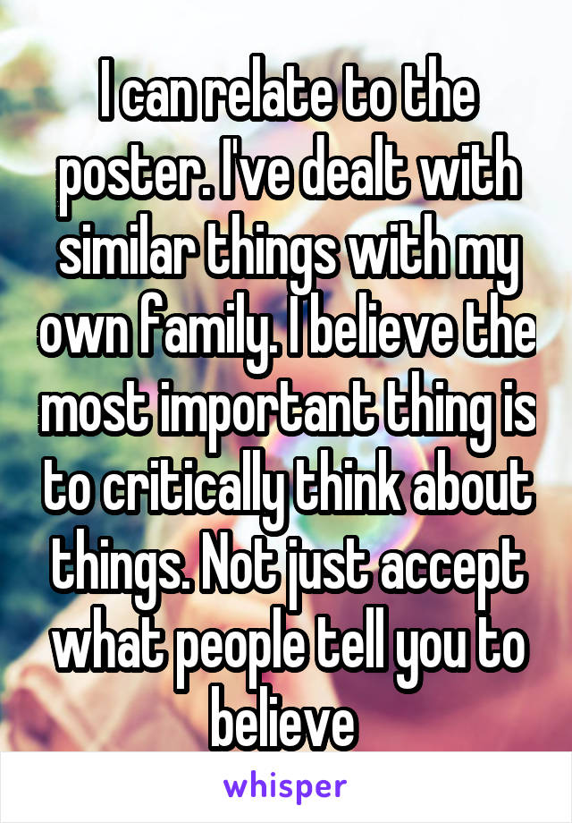 I can relate to the poster. I've dealt with similar things with my own family. I believe the most important thing is to critically think about things. Not just accept what people tell you to believe 