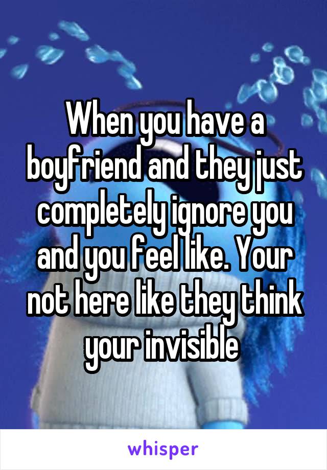 When you have a boyfriend and they just completely ignore you and you feel like. Your not here like they think your invisible 