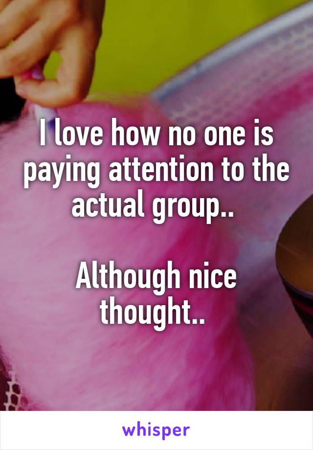 I love how no one is paying attention to the actual group.. 

Although nice thought.. 