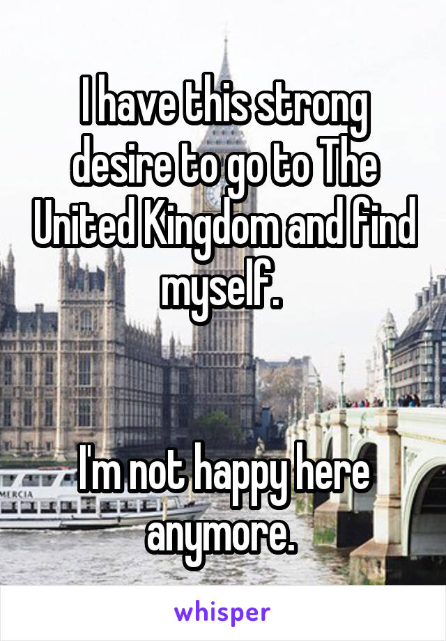 I have this strong desire to go to The United Kingdom and find myself. 


I'm not happy here anymore. 