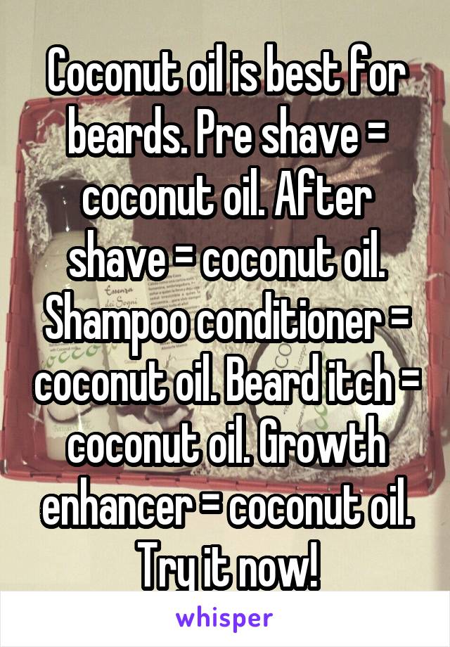 Coconut oil is best for beards. Pre shave = coconut oil. After shave = coconut oil. Shampoo conditioner = coconut oil. Beard itch = coconut oil. Growth enhancer = coconut oil. Try it now!