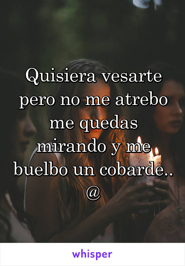 Quisiera vesarte pero no me atrebo me quedas mirando y me buelbo un cobarde.. @