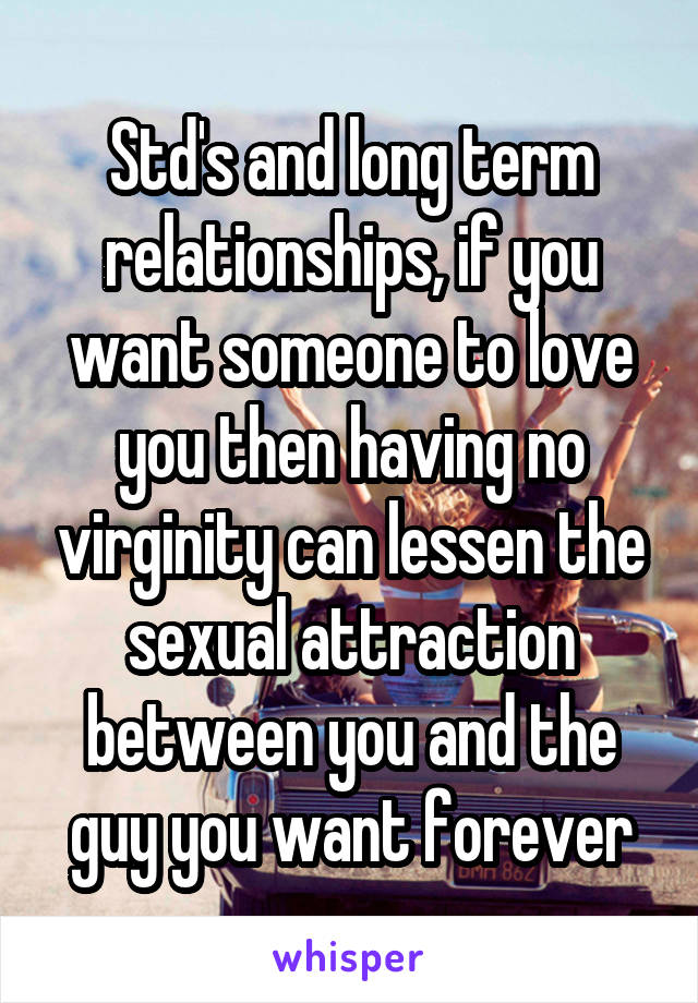 Std's and long term relationships, if you want someone to love you then having no virginity can lessen the sexual attraction between you and the guy you want forever