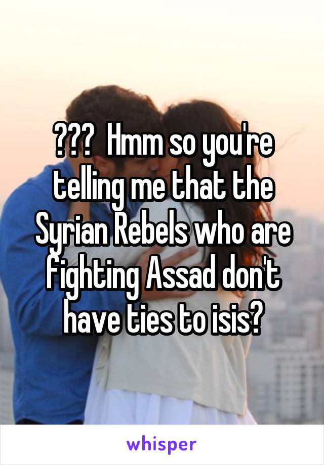 ???  Hmm so you're telling me that the Syrian Rebels who are fighting Assad don't have ties to isis?