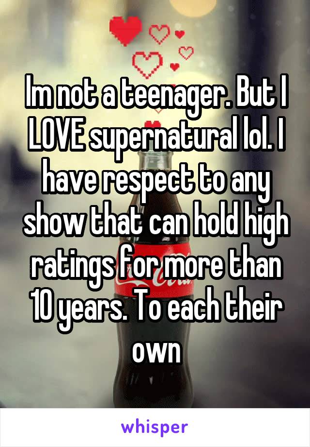 Im not a teenager. But I LOVE supernatural lol. I have respect to any show that can hold high ratings for more than 10 years. To each their own