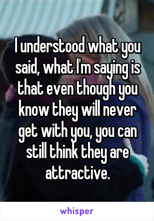 I understood what you said, what I'm saying is that even though you know they will never get with you, you can still think they are attractive.