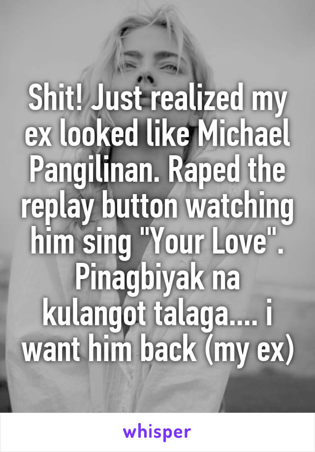 Shit! Just realized my ex looked like Michael Pangilinan. Raped the replay button watching him sing "Your Love". Pinagbiyak na kulangot talaga.... i want him back (my ex)