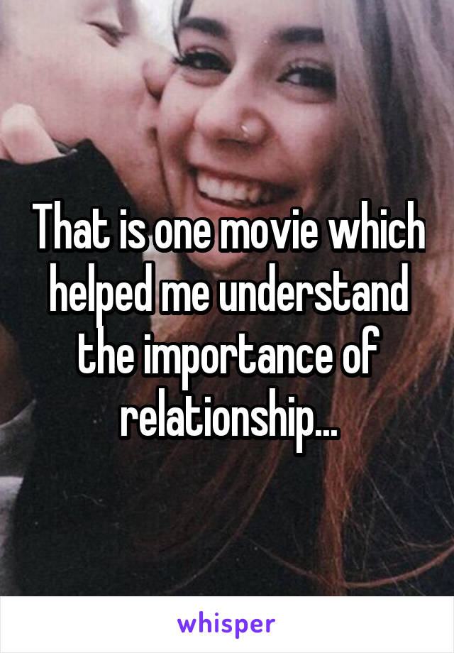 That is one movie which helped me understand the importance of relationship...