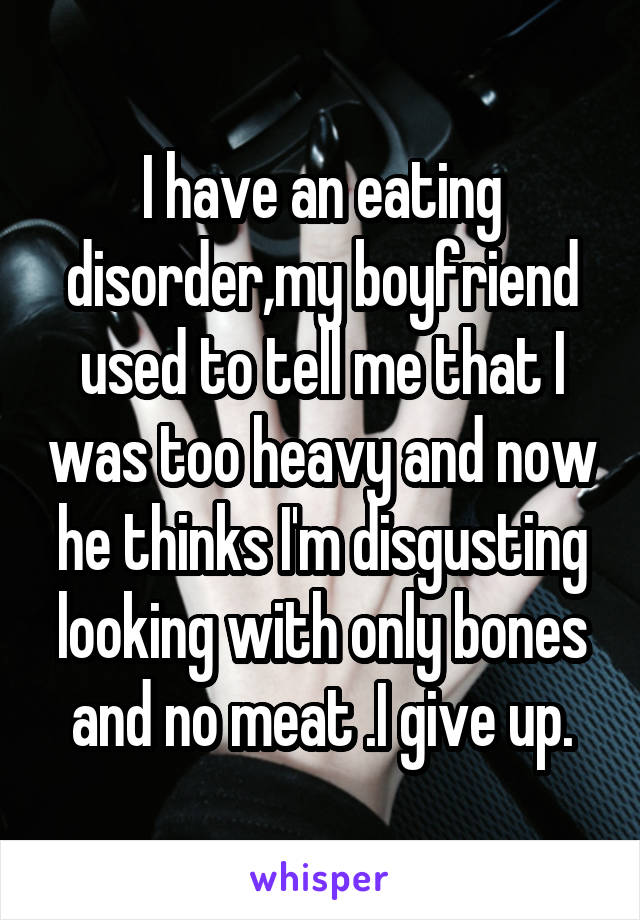 I have an eating disorder,my boyfriend used to tell me that I was too heavy and now he thinks I'm disgusting looking with only bones and no meat .I give up.