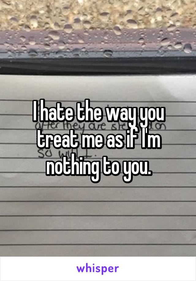 I hate the way you treat me as if I'm nothing to you.