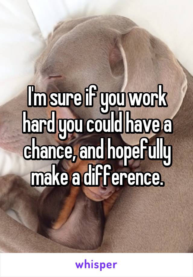 I'm sure if you work hard you could have a chance, and hopefully make a difference.