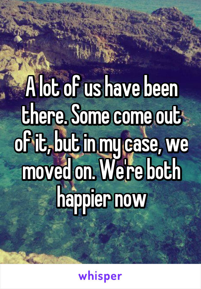 A lot of us have been there. Some come out of it, but in my case, we moved on. We're both happier now