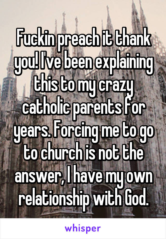 Fuckin preach it thank you! I've been explaining this to my crazy catholic parents for years. Forcing me to go to church is not the answer, I have my own relationship with God.