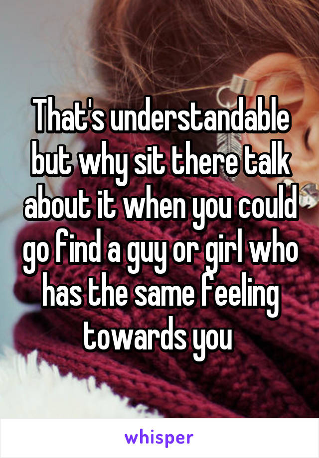 That's understandable but why sit there talk about it when you could go find a guy or girl who has the same feeling towards you 