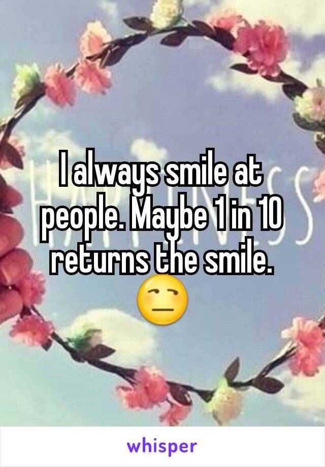 I always smile at people. Maybe 1 in 10 returns the smile. 😒