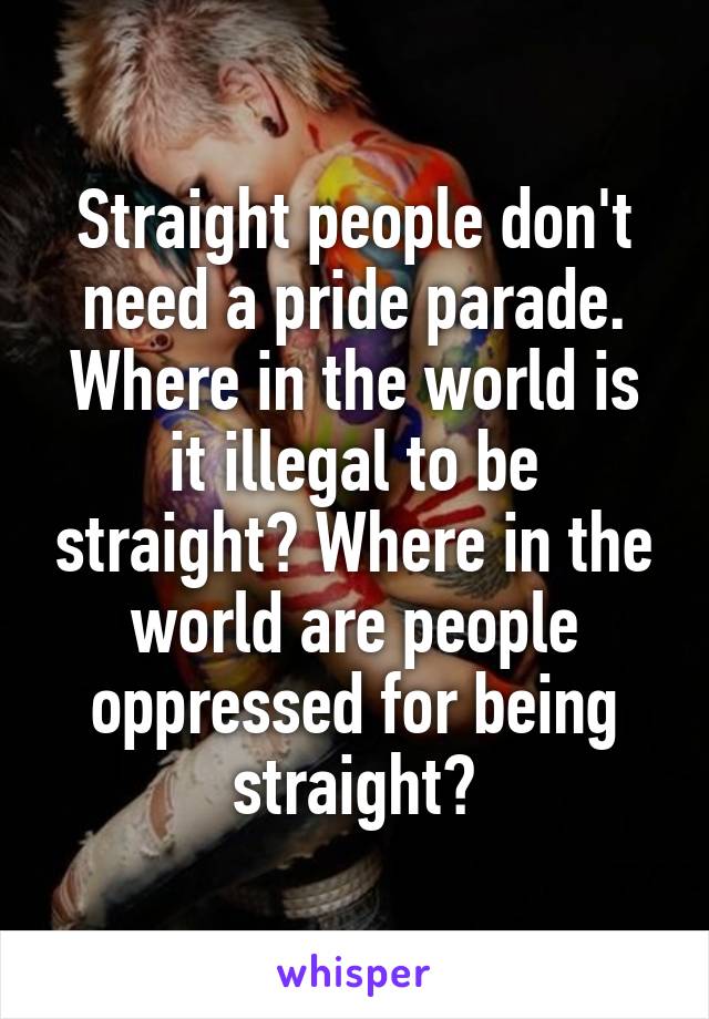 Straight people don't need a pride parade. Where in the world is it illegal to be straight? Where in the world are people oppressed for being straight?