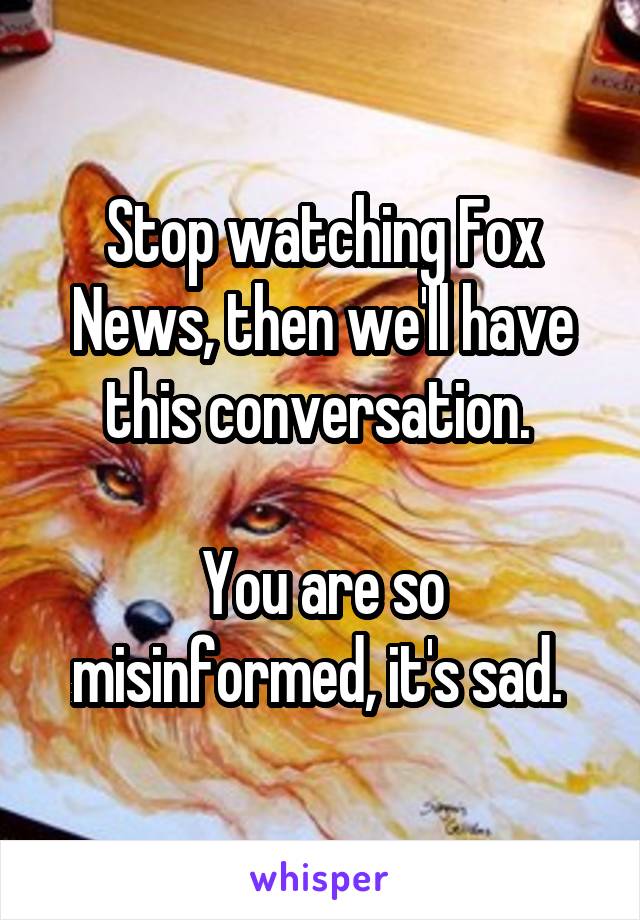 Stop watching Fox News, then we'll have this conversation. 

You are so misinformed, it's sad. 