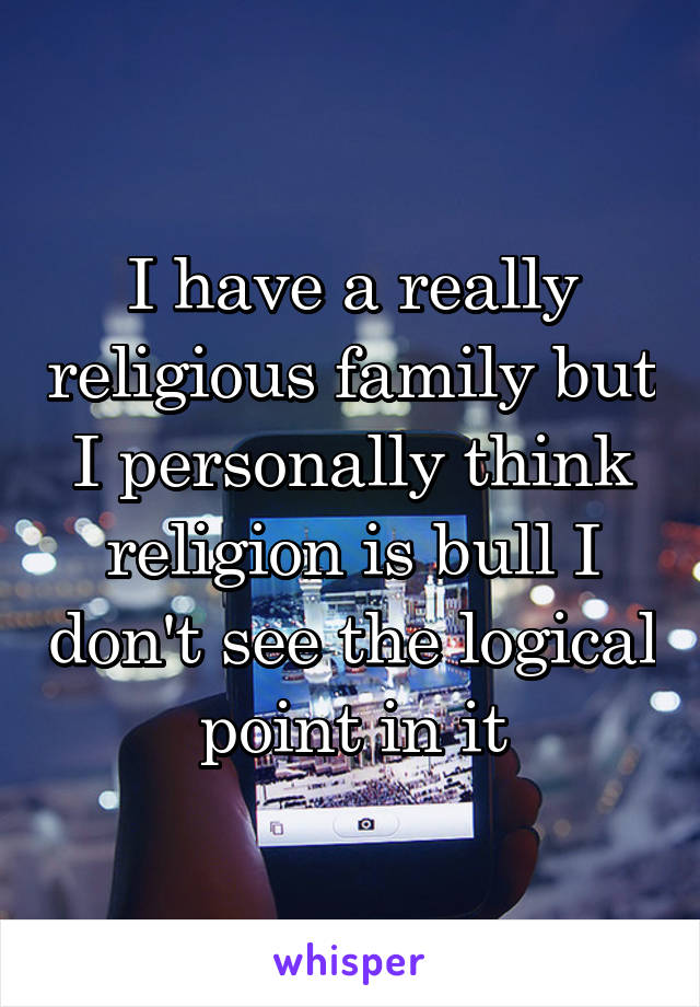 I have a really religious family but I personally think religion is bull I don't see the logical point in it