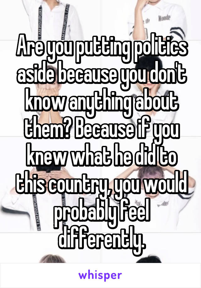 Are you putting politics aside because you don't know anything about them? Because if you knew what he did to this country, you would probably feel differently.