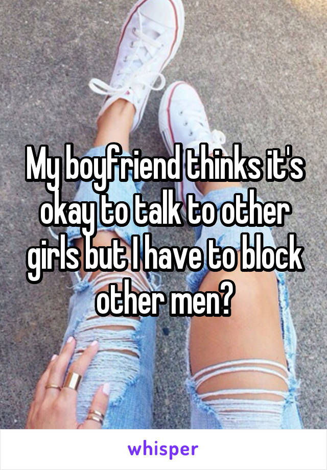 My boyfriend thinks it's okay to talk to other girls but I have to block other men?