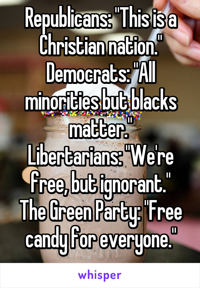 Republicans: "This is a Christian nation."
Democrats: "All minorities but blacks matter."
Libertarians: "We're free, but ignorant."
The Green Party: "Free candy for everyone."
