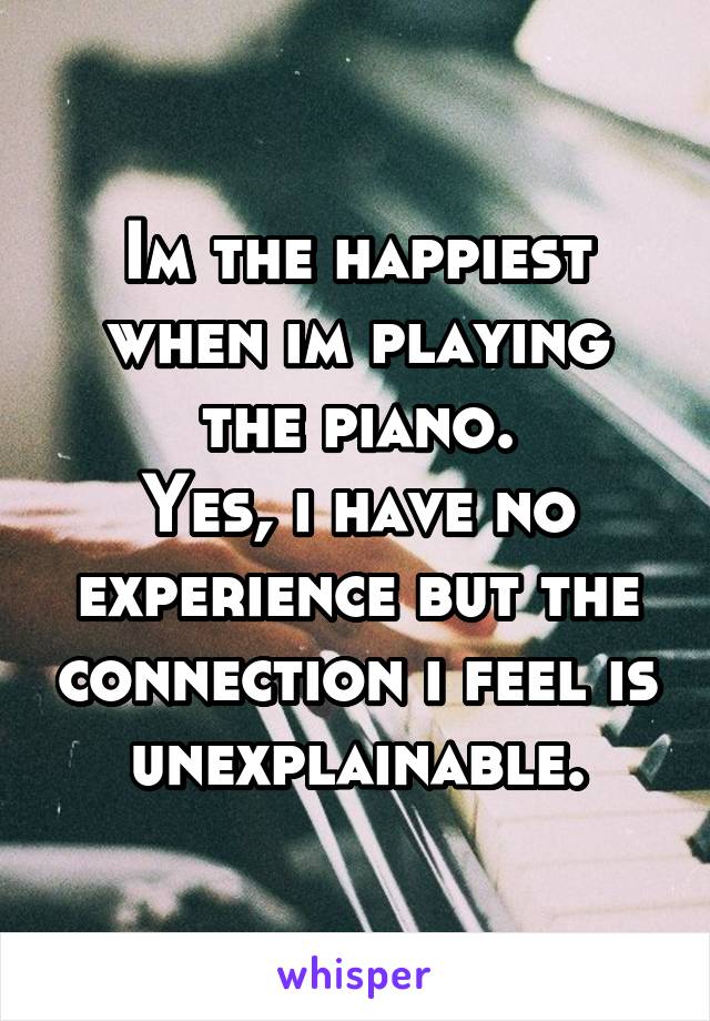 Im the happiest when im playing the piano.
Yes, i have no experience but the connection i feel is unexplainable.