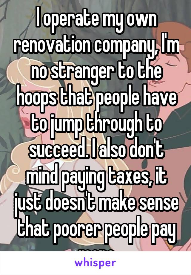 I operate my own renovation company, I'm no stranger to the hoops that people have to jump through to succeed. I also don't mind paying taxes, it just doesn't make sense that poorer people pay more