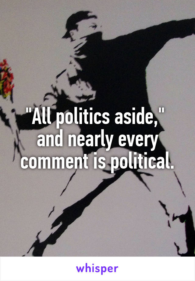 "All politics aside," 
and nearly every comment is political.