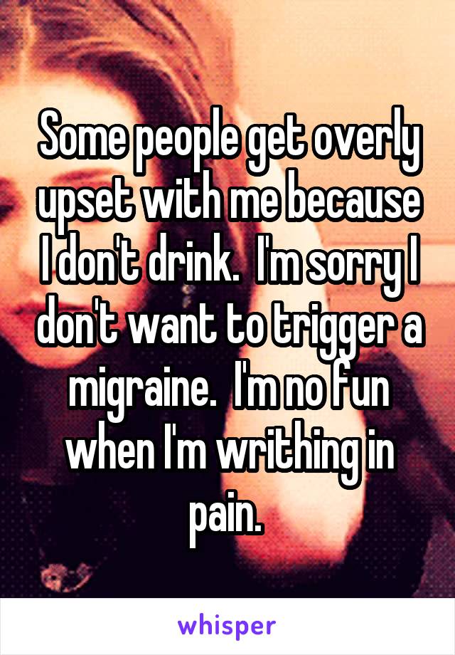 Some people get overly upset with me because I don't drink.  I'm sorry I don't want to trigger a migraine.  I'm no fun when I'm writhing in pain. 