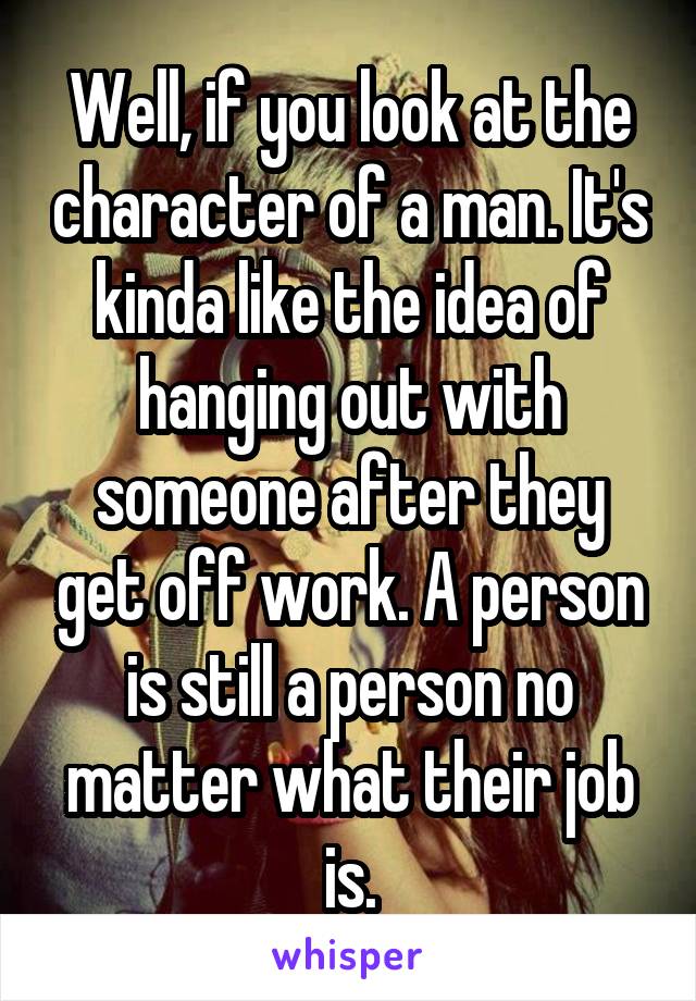 Well, if you look at the character of a man. It's kinda like the idea of hanging out with someone after they get off work. A person is still a person no matter what their job is.