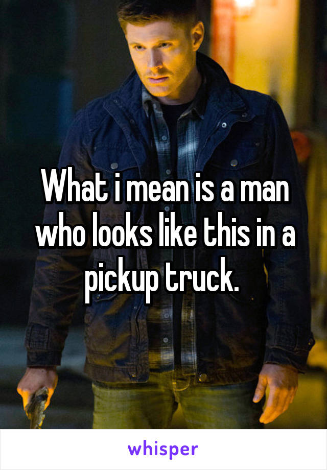 What i mean is a man who looks like this in a pickup truck. 