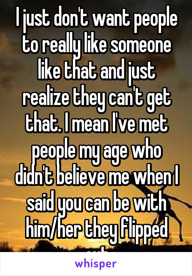 I just don't want people to really like someone like that and just realize they can't get that. I mean I've met people my age who didn't believe me when I said you can be with him/her they flipped out