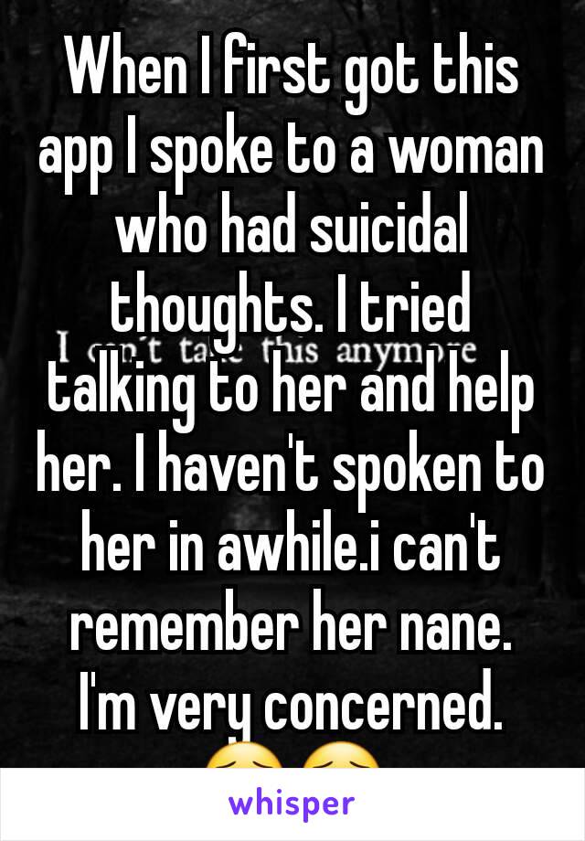 When I first got this app I spoke to a woman who had suicidal thoughts. I tried talking to her and help her. I haven't spoken to her in awhile.i can't remember her nane. I'm very concerned. 😯😯