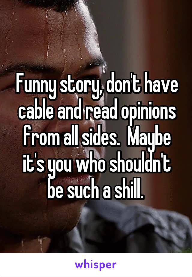 Funny story, don't have cable and read opinions from all sides.  Maybe it's you who shouldn't be such a shill. 