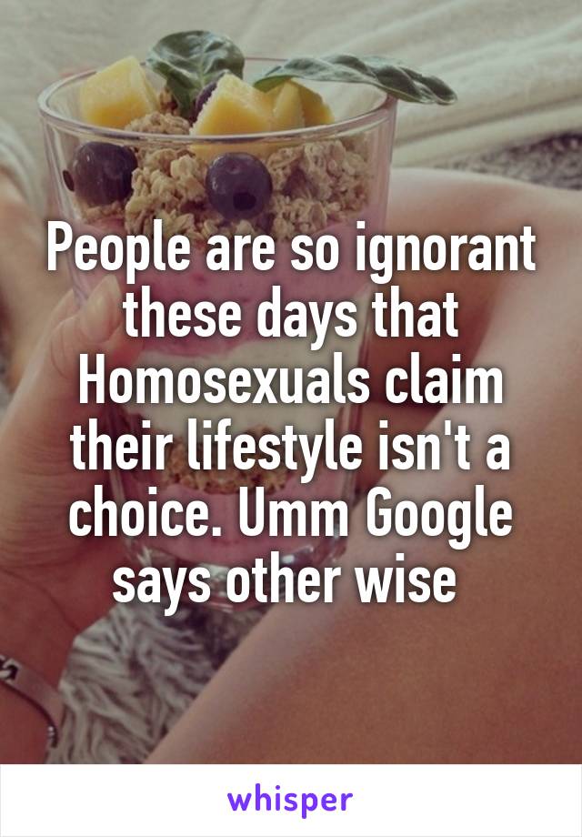 People are so ignorant these days that Homosexuals claim their lifestyle isn't a choice. Umm Google says other wise 