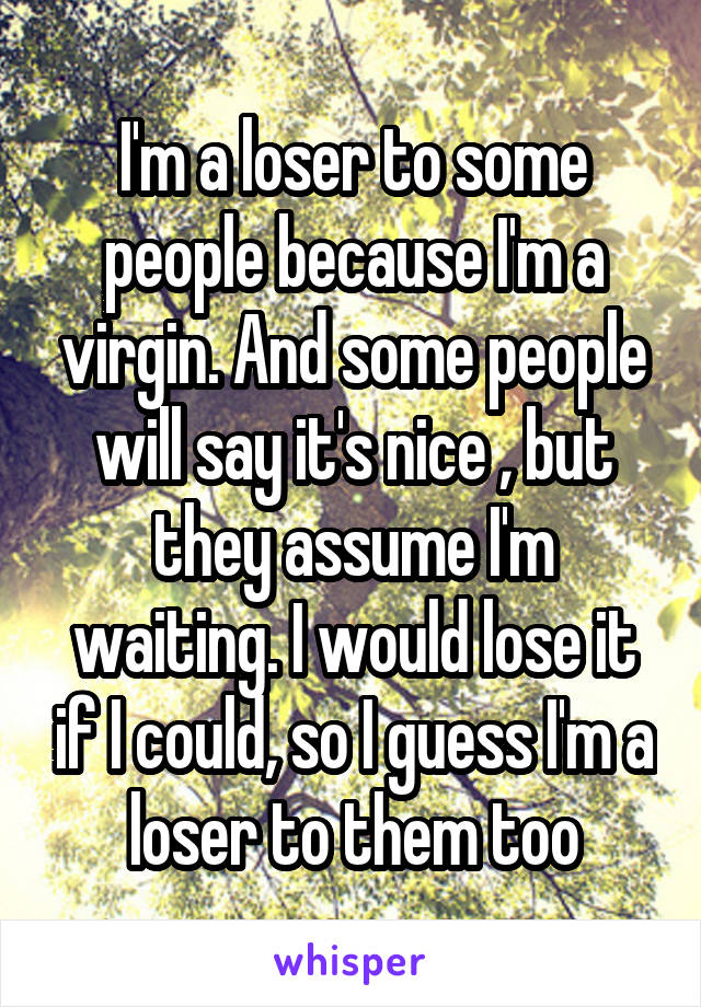 I'm a loser to some people because I'm a virgin. And some people will say it's nice , but they assume I'm waiting. I would lose it if I could, so I guess I'm a loser to them too