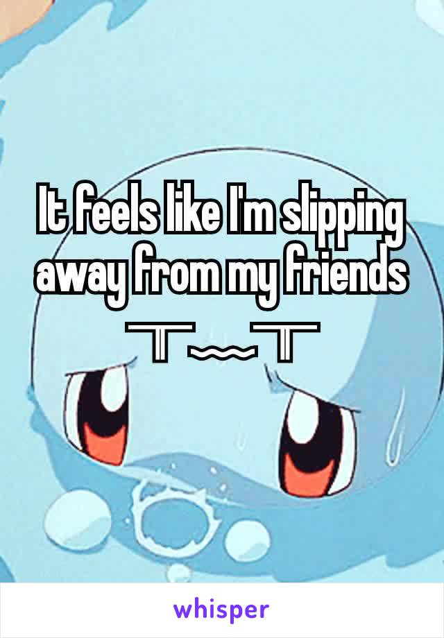 It feels like I'm slipping away from my friends ╥﹏╥