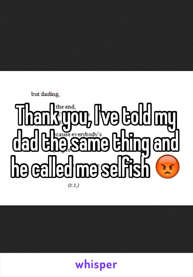 Thank you, I've told my dad the same thing and he called me selfish 😡