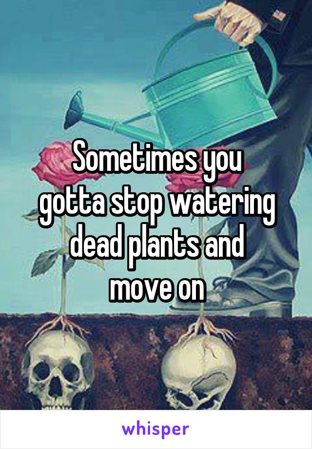 Sometimes you
gotta stop watering
dead plants and
move on