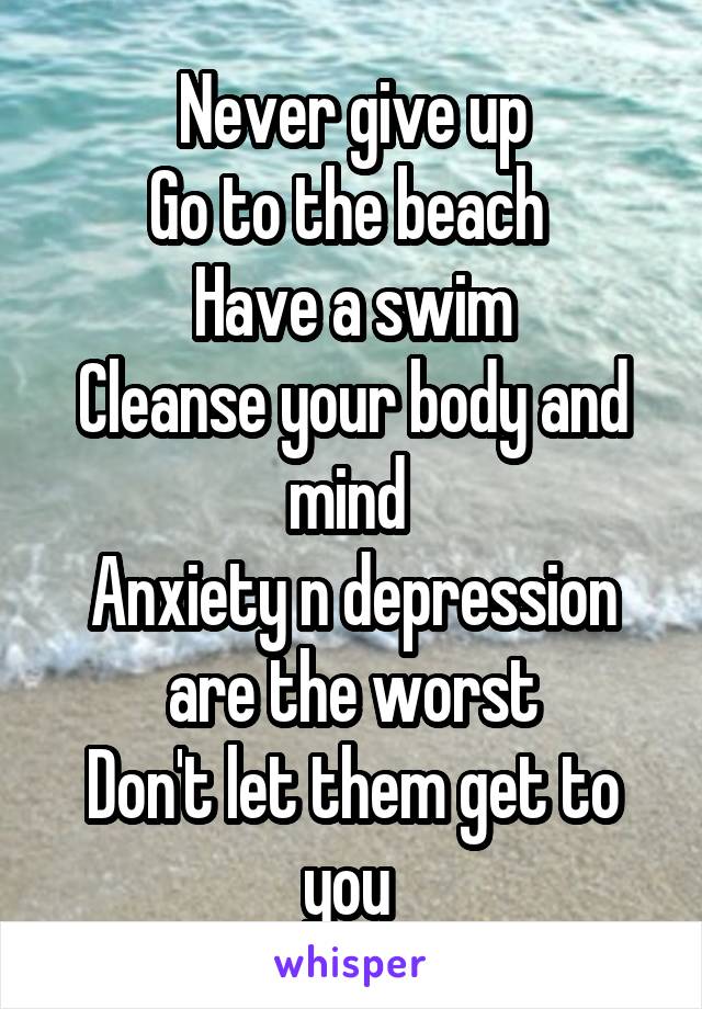 Never give up
Go to the beach 
Have a swim
Cleanse your body and mind 
Anxiety n depression are the worst
Don't let them get to you 