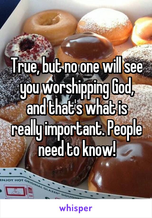 True, but no one will see you worshipping God, and that's what is really important. People need to know!