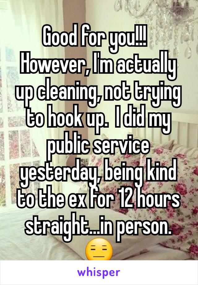 Good for you!!!  
However, I'm actually up cleaning, not trying to hook up.  I did my public service yesterday, being kind to the ex for 12 hours straight...in person. 😑