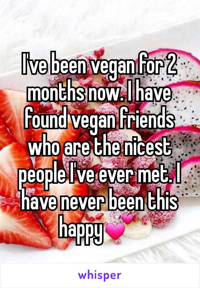 I've been vegan for 2 months now. I have found vegan friends who are the nicest people I've ever met. I have never been this happy💕 